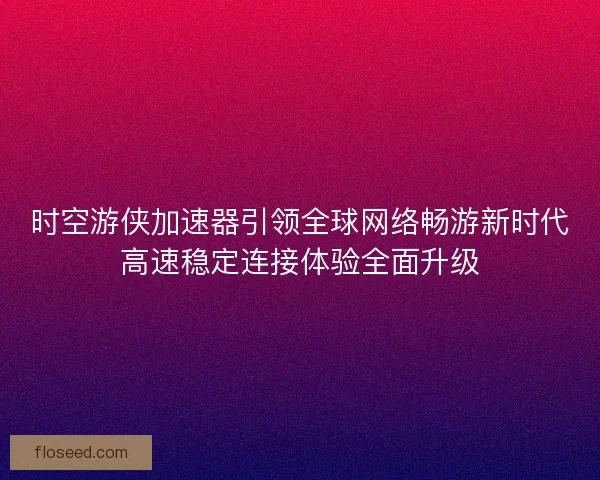 时空游侠加速器引领全球网络畅游新时代高速稳定连接体验全面升级