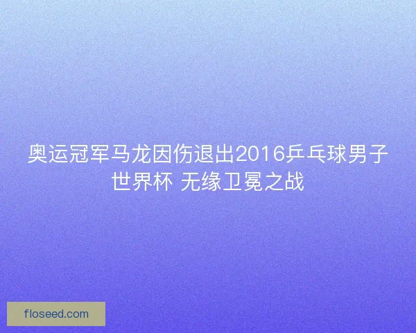 奥运冠军马龙因伤退出2016乒乓球男子世界杯 无缘卫冕之战