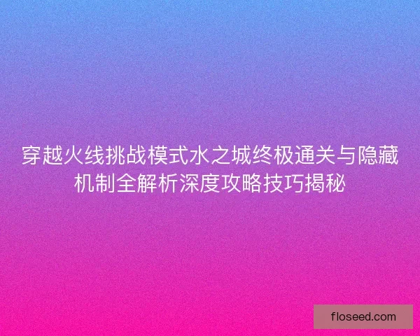 穿越火线挑战模式水之城终极通关与隐藏机制全解析深度攻略技巧揭秘