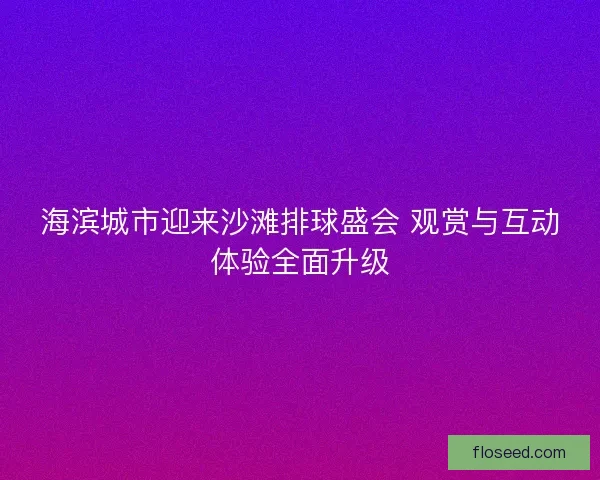 海滨城市迎来沙滩排球盛会 观赏与互动体验全面升级