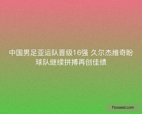 中国男足亚运队晋级16强 久尔杰维奇盼球队继续拼搏再创佳绩